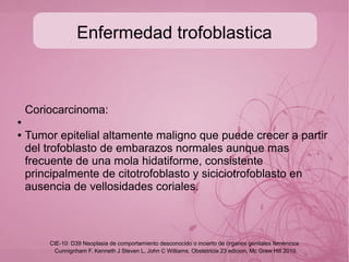Enfermedad trofoblastica
Mola hidatiforme completa
● Resulta de la fertilización de un ovulo vacío por dos
espermatozoides o un espermatozoide unico que se duplica
con un cariotipo 46XX o 46XY y carece de feto.
●
● Mola hidatiforme incompleta
● Resulta de la fertilización de un ovulo haploide por dos
espermatozoides o uno que se duplica, resultando un
cariotipo 69XXX ó 69XXY cuenta con la presencia de feto,
del cual se puede detectar F.C.
Cunnignham F, Kenneth J Steven L, John C Williams. Obstetricia 23 edicion, Mc Graw Hill 2010
CIE-10: D39 Neoplasia de comportamiento desconocido o incierto de órganos genitales femeninos
 