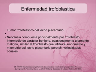 Enfermedad trofoblastica
Coriocarcinoma:
●
● Tumor epitelial altamente maligno que puede crecer a partir
del trofoblasto de embarazos normales aunque mas
frecuente de una mola hidatiforme, consistente
principalmente de citotrofoblasto y siciciotrofoblasto en
ausencia de vellosidades coriales.
Cunnignham F, Kenneth J Steven L, John C Williams. Obstetricia 23 edicion, Mc Graw Hill 2010
CIE-10: D39 Neoplasia de comportamiento desconocido o incierto de órganos genitales femeninos
 