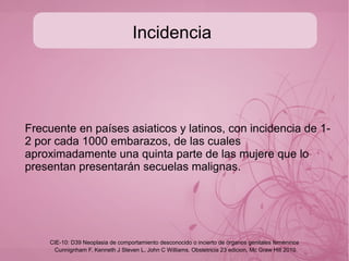 Enfermedad trofoblastica
Tumor trofoblastico del lecho placentario:
●
● Neoplasia compuesta principalmente por trofoblasto
intermedio de carácter benigno, ocasionalmente altamente
maligno, similar al trofoblasto que infiltra al endometrio y
miometrio del lecho placentario pero sin vellosidades
coriales.
Cunnignham F, Kenneth J Steven L, John C Williams. Obstetricia 23 edicion, Mc Graw Hill 2010
CIE-10: D39 Neoplasia de comportamiento desconocido o incierto de órganos genitales femeninos
 