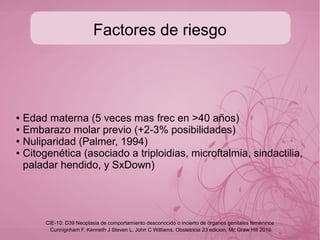 Incidencia
Frecuente en países asiaticos y latinos, con incidencia de 1-
2 por cada 1000 embarazos, de las cuales
aproximadamente una quinta parte de las mujere que lo
presentan presentarán secuelas malignas.
Cunnignham F, Kenneth J Steven L, John C Williams. Obstetricia 23 edicion, Mc Graw Hill 2010
CIE-10: D39 Neoplasia de comportamiento desconocido o incierto de órganos genitales femeninos
 