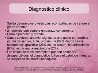 Factores de riesgo
● Edad materna (5 veces mas frec en >40 años)
● Embarazo molar previo (+2-3% posibilidades)
● Nuliparidad (Palmer, 1994)
● Citogenética (asociado a triploidias, microftalmia, sindactilia,
paladar hendido, y SxDown)
Cunnignham F, Kenneth J Steven L, John C Williams. Obstetricia 23 edicion, Mc Graw Hill 2010
CIE-10: D39 Neoplasia de comportamiento desconocido o incierto de órganos genitales femeninos
 