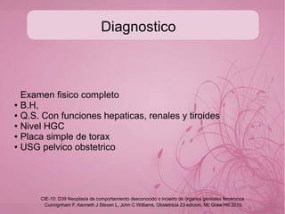 Diagnostico
En los mismos casos de mola incompleta el utero es casi
normal de tamaño
● La HGC-b solo hace diagnóstico entre el 4-11% en estos
casos (>100 000 ui/ml GoldsteinBorowitz,1994)
● USG: imagen en panal de abejas o tormenta de nieve, en
ovarios se observan quistes tecaluteinicos gigantes (6-
12cm) los cuales remiten espontaneamente (Montz, 1988)
Cunnignham F, Kenneth J Steven L, John C Williams. Obstetricia 23 edicion, Mc Graw Hill 2010
CIE-10: D39 Neoplasia de comportamiento desconocido o incierto de órganos genitales femeninos
 