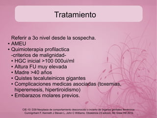 Diagnostico
Examen fisico completo
● B.H,
● Q.S. Con funciones hepaticas, renales y tiroides
● Nivel HGC
● Placa simple de torax
● USG pelvico obstetrico
Cunnignham F, Kenneth J Steven L, John C Williams. Obstetricia 23 edicion, Mc Graw Hill 2010
CIE-10: D39 Neoplasia de comportamiento desconocido o incierto de órganos genitales femeninos
 