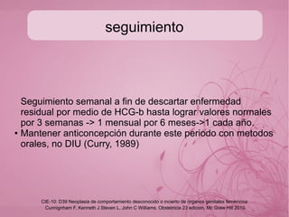Tratamiento
Referir a 3o nivel desde la sospecha.
● AMEU
● Quimioterapia profilactica
-criterios de malignidad-
● HGC inicial >100 000ui/ml
● Altura FU muy elevada
● Madre >40 años
● Quistes tecaluteinicos gigantes
● Complicaciones medicas asociadas (toxemias,
hiperemesis, hipertiroidismo)
● Embarazos molares previos.
Cunnignham F, Kenneth J Steven L, John C Williams. Obstetricia 23 edicion, Mc Graw Hill 2010
CIE-10: D39 Neoplasia de comportamiento desconocido o incierto de órganos genitales femeninos
 