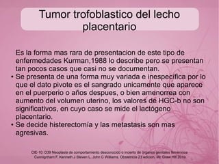 Coriocarcinoma
Es la forma maligna de las enferedades trofoblasticas, muy
maligno y puede suceder con cualquier tipo de embarazo
● Molar (50%)
● Aborto incompleto o ectópico (25%)
● Embarazo normal a termino (25%)
● Siempre pensar mal en sangrado uterino con placa anormal
o alto grado de sospecha, la clave es la cuantificacion HGC.
Cunnignham F, Kenneth J Steven L, John C Williams. Obstetricia 23 edicion, Mc Graw Hill 2010
CIE-10: D39 Neoplasia de comportamiento desconocido o incierto de órganos genitales femeninos
 