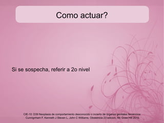 Tumor trofoblastico del lecho
placentario
Es la forma mas rara de presentacion de este tipo de
enfermedades Kurman,1988 lo describe pero se presentan
tan pocos casos que casi no se documentan.
● Se presenta de una forma muy variada e inespecífica por lo
que el dato pivote es el sangrado unicamente que aparece
en el puerperio o años despues, o bien amenorrea con
aumento del volumen uterino, los valores de HGC-b no son
significativos, en cuyo caso se mide el lactógeno
placentario.
● Se decide histerectomía y las metastasis son mas
agresivas.
Cunnignham F, Kenneth J Steven L, John C Williams. Obstetricia 23 edicion, Mc Graw Hill 2010
CIE-10: D39 Neoplasia de comportamiento desconocido o incierto de órganos genitales femeninos
 