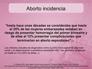 Aborto
La Organización Mundial de la Salud (OMS),
define el aborto como la expulsión o la extracción
de un embrión o un feto con un peso igual o
menor a 500 g, o con menos de 20 semanas de
gestación contadas a partir de la FUM (WHO,
1977)
“la terminación del embarazo, por cualquier medio, antes que el feto esté lo
suficiente desarrollado para sobrevivir”
Aborto espontáneo: perdida en 2 o más ocasiones, consecutivos o alternados.
O03.X Aborto Espontáneo GPC Tratamiento del Aborto Espontáneo y manejo inicial de Aborto Recurrente
Aborto
 