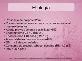 Aborto incidencia
“hasta hace unas décadas se consideraba que hasta
el 25% de las mujeres embarazadas estaban en
riesgo de presentar hemorragia del primer trimestre y
de ellas el 12% presentar complicaciones que
terminarían en aborto espontáneo”.(1)
Los métodos actuales de diagnostico como el USG transvaginal de alta reso-
lución y la determinación cuantitativa seriada de HGC han permitido el descen-
so hasta un 12 a 20% de éstas. (2)
(1) Goldstein RS. New insights into the early pregnancy. Contemp Obstet Gynecol 1994; 39:42-50
(2) Lineamiento técnico para la prevención, control y manejo de la hemorragia obstétrica. Comité nacional para el estudio de
la mortalidad materna y perinatal, Mexico, SSA, 2009.
 