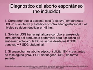 Etiología
● Presencia de pólipos >2cm
● Presencia de miomas submucosos proporcional al
numero de estos
● Aborto previo aumenta posibilidad +5%
● Edad materna 25-40 (RM 2-3)
● Edad paterna >40 años (RM 1.6)
● Anormalidades cromosómicas=49%
● DM 1 y 2 descontroladas
● Consumo de alcohol, tabaco, cocaína (RM 1,2 a 2)
● IMC >25 Kg/m2
O03.X Aborto Espontáneo GPC Tratamiento del Aborto Espontáneo y manejo inicial de Aborto Recurrente
 