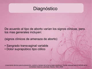 Diagnóstico del aborto espontáneo
(no inducido)
1. Corroborar que la paciente está (o estuvo) embarazada
HCG-b cuantitativa y estadificar contra edad gestacional. Los
niveles se deben duplicar en 48 hrs.
2. Solicitar USG transvaginal para corroborar presencia
intrauterina del producto o abdominal para sospecha de
embarazo ectopico, la FC se sensa desde las 6 SDG
transvag y 7 SDG abdominal.
3. Si sospechamos aborto séptico, solicitar BH y reactantes
de fase aguda (VSG,PCR, fibrinogeno, DHL) de forma
seriada.
Lineamiento técnico para la prevención, control y manejo de la hemorragia obstétrica. Comité nacional para el estudio de la
mortalidad materna y perinatal, Mexico, SSA, 2009.
 