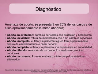 Diagnóstico
De acuerdo al tipo de aborto varían los signos clínicos, pero
los mas generales incluyen:
(signos clínicos de amenaza de aborto)
● Sangrado transvaginal variable
● Dolor suprapúbico tipo cólico
Lineamiento técnico para la prevención, control y manejo de la hemorragia obstétrica. Comité nacional para el estudio de la
mortalidad materna y perinatal, Mexico, SSA, 2009.
 