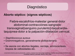 Diagnóstico
Amenaza de aborto: se presentará en 25% de los casos y de
ellas aproximadamente la mitad abortará;
● Aborto en evolución: cambios cervicales con dilatación y boramiento.
● Aborto inevitable: rotura de membranas con o sin cambios cervicales.
● Aborto inompleto: el feto y la placenta siguen total o parcialmente
dentro de cavidad uterina o canal cervical.
● Aborto completo: el feto y la placenta son expulsados en su totalidad.
● Aborto diferido: retención de un producto muerto sin cambios
cervicales
● Aborto recurrente: 2 o mas embarazos interrumpidos seriados o
alternados
Lineamiento técnico para la prevención, control y manejo de la hemorragia obstétrica. Comité nacional para el estudio de la
mortalidad materna y perinatal, Mexico, SSA, 2009.
 