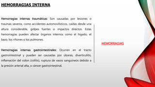 HEMORRAGIAS INTERNA
HEMORRAGIAS
Hemorragias internas traumáticas: Son causadas por lesiones o
traumas severos, como accidentes automovilísticos, caídas desde una
altura considerable, golpes fuertes o impactos directos. Estas
hemorragias pueden afectar órganos internos como el hígado, el
bazo, los riñones o los pulmones.
Hemorragias internas gastrointestinales: Ocurren en el tracto
gastrointestinal y pueden ser causadas por úlceras, diverticulitis,
inflamación del colon (colitis), ruptura de vasos sanguíneos debido a
la presión arterial alta, o cáncer gastrointestinal.
 