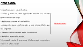 OTORRAGIA
HEMORRAGIAS
1.Evalúa la situación y mantén la calma.
2.Siéntate y coloca la cabeza ligeramente inclinada hacia el lado
opuesto del oído que sangra.
3.No introduzcas nada en el canal auditivo.
4.Aplica presión suave pero firme sobre la parte externa del oído que
está sangrando.
5.Mantén la presión durante al menos 10-15 minutos.
6.No inclines la cabeza hacia atrás.
7.Busca ayuda médica de emergencia si la hemorragia no se detiene
después de aplicar presión.
 