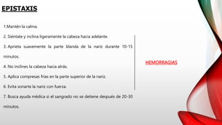 EPISTAXIS
HEMORRAGIAS
1.Mantén la calma.
2. Siéntate y inclina ligeramente la cabeza hacia adelante.
3. Aprieta suavemente la parte blanda de la nariz durante 10-15
minutos.
4. No inclines la cabeza hacia atrás.
5. Aplica compresas frías en la parte superior de la nariz.
6. Evita sonarte la nariz con fuerza.
7. Busca ayuda médica si el sangrado no se detiene después de 20-30
minutos.
 
