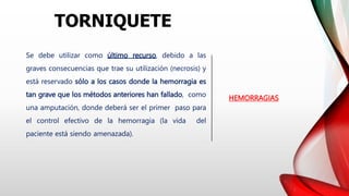 HEMORRAGIAS
Se debe utilizar como último recurso, debido a las
graves consecuencias que trae su utilización (necrosis) y
está reservado sólo a los casos donde la hemorragia es
tan grave que los métodos anteriores han fallado, como
una amputación, donde deberá ser el primer paso para
el control efectivo de la hemorragia (la vida del
paciente está siendo amenazada).
TORNIQUETE
 