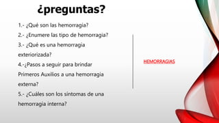 ¿preguntas?
HEMORRAGIAS
1.- ¿Qué son las hemorragia?
2.- ¿Enumere las tipo de hemorragia?
3.- ¿Qué es una hemorragia
exteriorizada?
4.-¿Pasos a seguir para brindar
Primeros Auxilios a una hemorragia
externa?
5.- ¿Cuáles son los síntomas de una
hemorragia interna?
 