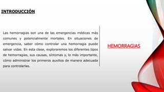Las hemorragias son una de las emergencias médicas más
comunes y potencialmente mortales. En situaciones de
emergencia, saber cómo controlar una hemorragia puede
salvar vidas. En esta clase, exploraremos los diferentes tipos
de hemorragias, sus causas, síntomas y, lo más importante,
cómo administrar los primeros auxilios de manera adecuada
para controlarlas.
INTRODUCCIÓN
HEMORRAGIAS
 