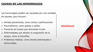 CAUSAS DE LAS HEMORRAGIAS
HEMORRAGIAS
Las hemorragias pueden ser causadas por una variedad
de razones, que incluyen:
 Heridas penetrantes, como cortes o perforaciones.
 Traumatismos, como golpes o caídas.
 Fracturas de huesos que atraviesan la piel.
 Enfermedades que afectan la coagulación de la
sangre, como la hemofilia.
 Problemas médicos, como úlceras estomacales o
hemorroides.
 