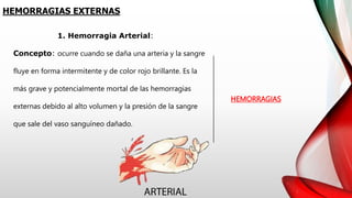 HEMORRAGIAS EXTERNAS
HEMORRAGIAS
1. Hemorragia Arterial:
Concepto: ocurre cuando se daña una arteria y la sangre
fluye en forma intermitente y de color rojo brillante. Es la
más grave y potencialmente mortal de las hemorragias
externas debido al alto volumen y la presión de la sangre
que sale del vaso sanguíneo dañado.
 