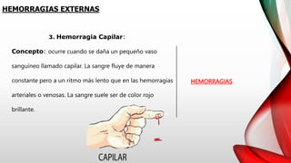 HEMORRAGIAS EXTERNAS
HEMORRAGIAS
3. Hemorragia Capilar:
Concepto: ocurre cuando se daña un pequeño vaso
sanguíneo llamado capilar. La sangre fluye de manera
constante pero a un ritmo más lento que en las hemorragias
arteriales o venosas. La sangre suele ser de color rojo
brillante.
 