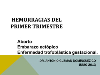 HEMORRAGIAS DEL
PRIMER TRIMESTRE
Aborto
Embarazo ectópico
Enfermedad trofoblástica gestacional.
DR. ANTONIO GUZMÁN DOMÍNGUEZ GO
JUNIO 2013
 