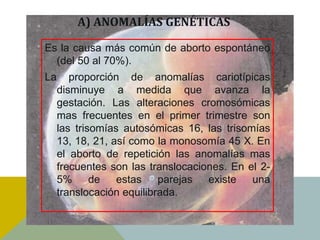 A) ANOMALÍAS GENÉTICAS

Es la causa más común de aborto espontáneo
  (del 50 al 70%).
La      proporción de anomalías cariotípicas
     disminuye a medida que avanza la
     gestación. Las alteraciones cromosómicas
     mas frecuentes en el primer trimestre son
     las trisomías autosómicas 16, las trisomías
     13, 18, 21, así como la monosomía 45 X. En
     el aborto de repetición las anomalías mas
     frecuentes son las translocaciones. En el 2-
     5%      de   estas parejas     existe   una
     translocación equilibrada.
 