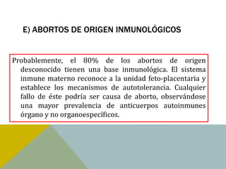 E) ABORTOS DE ORIGEN INMUNOLÓGICOS


Probablemente, el 80% de los abortos de origen
  desconocido tienen una base inmunológica. El sistema
  inmune materno reconoce a la unidad feto-placentaria y
  establece los mecanismos de autotolerancia. Cualquier
  fallo de éste podría ser causa de aborto, observándose
  una mayor prevalencia de anticuerpos autoinmunes
  órgano y no organoespecíficos.
 