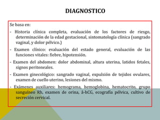 DIAGNOSTICO

Se basa en:
- Historia clínica completa, evaluación de los factores de riesgo,
  determinación de la edad gestacional, sintomatología clínica (sangrado
  vaginal, y dolor pélvico.)
- Examen clínico: evaluación del estado general, evaluación de las
   funciones vitales: fiebre, hipotensión.
- Examen del abdomen: dolor abdominal, altura uterina, latidos fetales,
   signos peritoneales.
- Examen ginecológico: sangrado vaginal, expulsión de tejidos ovulares,
   examen de cuello uterino, lesiones del mismo.
- Exámenes auxiliares: hemograma, hemoglobina, hematocrito, grupo
   sanguíneo Rh, examen de orina, â-hCG, ecografía pélvica, cultivo de
   secreción cervical.
 