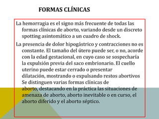 FORMAS CLÍNICAS

La hemorragia es el signo más frecuente de todas las
  formas clínicas de aborto, variando desde un discreto
  spotting asintomático a un cuadro de shock.
La presencia de dolor hipogástrico y contracciones no es
  constante. El tamaño del útero puede ser, o no, acorde
  con la edad gestacional, en cuyo caso se sospecharía
  la expulsión previa del saco embrionario. El cuello
  uterino puede estar cerrado o presentar
  dilatación, mostrando o expulsando restos abortivos
  Se distinguen varias formas clínicas de
  aborto, destacando en la práctica las situaciones de
  amenaza de aborto, aborto inevitable o en curso, el
  aborto diferido y el aborto séptico.
 