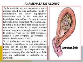 A) AMENAZA DE ABORTO
 Es la aparición de una metrorragia en la
primera mitad de una gestación. Puede ir
acompañado        de     dolor   hipogástrico
discontinuo leve de tipo menstrual o
lumbalgias inespecíficas. Es muy frecuente
(20-25% de las gestantes). Aborta menos de
la mitad y no hay daño fetal en los nacidos
tras amenaza de aborto. La sangre proviene
de vasos sanguíneos paraplacentarios rotos.
El orificio cervical interno (OCI) permanece
cerrado, y por ecografía se confirma la
vitalidad embrionaria o fetal.
Si el embarazo es muy precoz y los
hallazgos ecográficos no son diagnósticos
puede ser de utilidad la determinación
seriada de beta-HCG o la repetición de la
exploración ecográfica al cabo de unos 7-10
días que evidenciará la evolución de la
gestación.
 