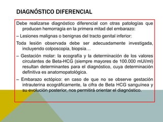 DIAGNÓSTICO DIFERENCIAL
Debe realizarse diagnóstico diferencial con otras patologías que
  producen hemorragia en la primera mitad del embarazo:
– Lesiones malignas o benignas del tracto genital inferior:
Toda lesión observada debe ser adecuadamente investigada,
   incluyendo colposcopia, biopsia…
– Gestación molar: la ecografía y la determinación de los valores
  circulantes de Beta-HCG (siempre mayores de 100.000 mUI/ml)
  resultan determinantes para el diagnóstico, cuya determinación
  definitiva es anatomopatológica.
– Embarazo ectópico: en caso de que no se observe gestación
  intrauterina ecográficamente, la cifra de Beta HCG sanguínea y
  su evolución posterior, nos permitirá orientar el diagnóstico.
 