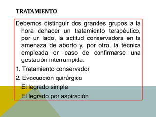 TRATAMIENTO

Debemos distinguir dos grandes grupos a la
   hora dehacer un tratamiento terapéutico,
   por un lado, la actitud conservadora en la
   amenaza de aborto y, por otro, la técnica
   empleada en caso de confirmarse una
   gestación interrumpida.
1. Tratamiento conservador
2. Evacuación quirúrgica
   El legrado simple
   El legrado por aspiración
 
