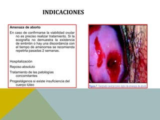 INDICACIONES

Amenaza de aborto
En caso de confirmarse la viabilidad ovular
   no es preciso realizar tratamiento. Si la
   ecografía no demuestra la existencia
   de embrión o hay una discordancia con
   el tiempo de amenorrea se recomienda
   repetirla pasadas 2 semanas.


Hospitalización
Reposo absoluto
Tratamiento de las patologías
    concomitantes
Progestágenos si existe insuficiencia del
   cuerpo lúteo
 