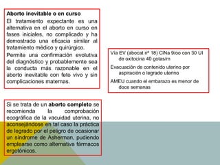 Aborto inevitable o en curso
El tratamiento expectante es una
alternativa en el aborto en curso en
fases iniciales, no complicado y ha
demostrado una eficacia similar al
tratamiento médico y quirúrgico.
Permite una confirmación evolutiva       Vía EV (abocat nº 18) ClNa 9/oo con 30 UI
                                             de oxitocina 40 gotas/m
del diagnóstico y probablemente sea
la conducta más razonable en el          Evacuación de contenido uterino por
aborto inevitable con feto vivo y sin       aspiración o legrado uterino
complicaciones maternas.                 AMEU cuando el embarazo es menor de
                                           doce semanas


Si se trata de un aborto completo se
recomienda        la     comprobación
ecográfica de la vacuidad uterina, no
aconsejándose en tal caso la práctica
de legrado por el peligro de ocasionar
un síndrome de Asherman, pudiendo
emplearse como alternativa fármacos
ergotónicos.
 