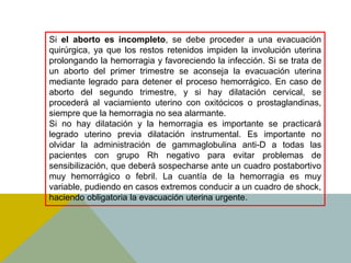 Si el aborto es incompleto, se debe proceder a una evacuación
quirúrgica, ya que los restos retenidos impiden la involución uterina
prolongando la hemorragia y favoreciendo la infección. Si se trata de
un aborto del primer trimestre se aconseja la evacuación uterina
mediante legrado para detener el proceso hemorrágico. En caso de
aborto del segundo trimestre, y si hay dilatación cervical, se
procederá al vaciamiento uterino con oxitócicos o prostaglandinas,
siempre que la hemorragia no sea alarmante.
Si no hay dilatación y la hemorragia es importante se practicará
legrado uterino previa dilatación instrumental. Es importante no
olvidar la administración de gammaglobulina anti-D a todas las
pacientes con grupo Rh negativo para evitar problemas de
sensibilización, que deberá sospecharse ante un cuadro postabortivo
muy hemorrágico o febril. La cuantía de la hemorragia es muy
variable, pudiendo en casos extremos conducir a un cuadro de shock,
haciendo obligatoria la evacuación uterina urgente.
 