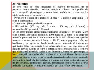 Aborto séptico
En este caso se hace necesario el ingreso hospitalario de la
paciente, monitorización, analítica completa, cultivos, radiografías de
tórax, ecografía ginecológica y tratamiento antibiótico intravenoso. La
triple pauta a seguir consiste en:
• Penicilina G Sódica (4-8 millones UI cada 4-6 horas) o ampicilina (1 g
cada 4-6 horas) más
• Gentamicina (80mg cada 8 horas) más
• Clindamicina (600 mg cada 6 horas o 900 mg cada 8 horas) o
metronidazol (1 gr. cada 8-12 horas).
En los casos menos graves puede utilizarse únicamente cefoxitina (2 gr.
cada 8 horas), asociando doxiciclina (100 mg cada 12 horas) si se sospecha
infección por clamidias. El tratamiento ha de individualizarse; en aquellas
mujeres con temperatura inferior a 39 ºC, útero pequeño, infección
localizada y sin signos de shock, puede no ser necesario el tratamiento
quirúrgico. Si fuera necesario dicho tratamiento quirúrgico, se procederá al
legrado uterino cuando se logre la estabilización hemodinámica y siempre
que el estado clínico de la paciente nos lo permita, cuando se prevea que se
han conseguido los niveles séricos adecuados de antibióticos. En ocasiones
puede ser necesaria la práctica de una histerectomía, sobre todo en caso de
peritonitis o shock séptico rebeldes a tratamiento, útero de tamaño mayor
de 16 semanas, perforación uterina, hemorragias incontrolables, aborto
inducido por agentes químicos e infección por Clostridium perfringens.
 