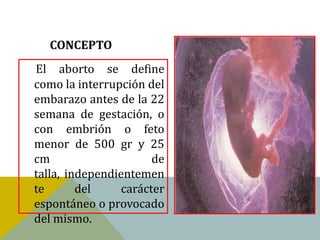 CONCEPTO
El aborto se define
como la interrupción del
embarazo antes de la 22
semana de gestación, o
con embrión o feto
menor de 500 gr y 25
cm                     de
talla, independientemen
te       del     carácter
espontáneo o provocado
del mismo.
 