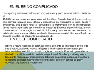 EN EL EE NO COMPLICADO
Los signos y síntomas clínicos son muy escasos y poco característicos. Hasta en
un
40-60% de los casos es totalmente asintomático. Cuando hay síntomas clínicos
casi siempre aparece dolor difuso y discontinuo en hipogastrio o fosas ilíacas y
amenorrea, que puede faltar al confundirse la metrorragia con la menstruación
(dicha metrorragia suele ser intermitente y escasa). Entre los signos clínicos, el más
común es un tacto vaginoabdominal doloroso y aunque no es frecuente, la
existencia de una masa pélvica localizada bien a nivel anexial, bien en el fondo de
saco de Douglas, es altamente sugestiva de EE.
       EN EL EE COMPLICADO
  (aborto y rotura tubárica), el dolor abdominal aumenta de intensidad, sobre todo
  tras la rotura, pudiendo incluso reflejarse a nivel costal y subescapular, por
  irritación del nervio frénico. La metrorragia es constante. El estado general está
  afectado por el intenso dolor, la defensa peritoneal, Blumberg positivo y sobre
  todo por la hemorragia. Dependiendo del grado de anemia, podemos encontrar a
  la paciente en shock hipovolémico o consciente, pero con palidez de piel y
  mucosas, taquicardia e hipotensión.
 