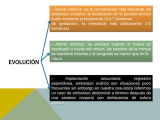 - Rotura tubárica: es la complicación más frecuente del
            embarazo ectópico, la localización en la porción ístmica
            suele romperse precozmente (5 a 7 semanas
            de gestación), la intersticial más tardíamente (12
            semanas).


            - Aborto tubárico: se produce cuando el huevo es
            expulsado a través del ostium, las paredes de la trompa
            se mantiene intactas y el sangrado es menor que en la
            rotura.
EVOLUCIÓN

            -        Implantación     secundaria,        regresión
            espontánea, embarazo ovárico son situaciones poco
            frecuentes sin embargo en nuestra casuística referimos
            un caso de embarazo abdominal a término después de
            una cesárea corporal con dehiscencia de sutura
            uterina.
 