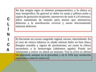 No hay ningún signo ni síntoma patognomónico, y la clínica es
    muy inespecífica. En general es dolor en anejo y pélvico junto a
    signos de gestación incipiente: amenorrea de unas 6 a 8 semanas,
C   útero aumentado de tamaño pero menor que amenorrea,
    doloroso a la movilización cervical y anexo discretamente
L   tumoral, doloroso.
Í
N
I   Es frecuente un escaso sangrado vaginal, oscuro, intermitente. En
    el caso de rotura tubárica se añade intenso dolor en fosa ilíaca,
C   Douglas sensible y signos de peritonismo, así como la clínica
    secundaria a la hemorragia (abdomen agudo). Puede ser
A   fulminante y entrar en shock en minutos. Tras la crisis se alivian
    los síntomas, aunque no la gravedad, y en el 10% hay resolución
    espontánea (aborto tubárico).
 