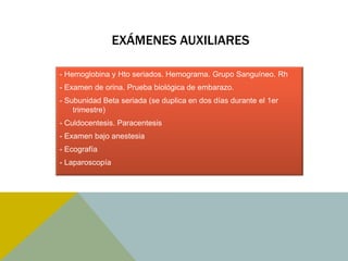 EXÁMENES AUXILIARES

- Hemoglobina y Hto seriados. Hemograma. Grupo Sanguíneo. Rh
- Examen de orina. Prueba biológica de embarazo.
- Subunidad Beta seriada (se duplica en dos días durante el 1er
    trimestre)
- Culdocentesis. Paracentesis
- Examen bajo anestesia
- Ecografía
- Laparoscopía
 