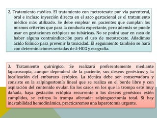 2. Tratamiento médico. El tratamiento con metrotexate por vía parenteral,
   oral e incluso inyección directa en el saco gestacional es el tratamiento
   médico más utilizado. Se debe emplear en pacientes que cumplan los
   mismos criterios que para la conducta expectante, pero además se puede
   usar en gestaciones ectópicas no tubáricas. No se podrá usar en caso de
   haber alguna contraindicación para el uso de metotrexate. Añadimos
   ácido folínico para prevenir la toxicidad. El seguimiento también se hará
   con determinaciones seriadas de â-HCG y ecografía.



3. Tratamiento quirúrgico. Se realizará preferentemente mediante
laparoscopia, aunque dependerá de la paciente, sus deseos genésicos y la
localización del embarazo ectópico. La técnica debe ser conservadora y
consiste en la salpingostomía lineal que se realiza en el borde libre y con
aspiración del contenido ovular. En los casos en los que la trompa esté muy
dañada, haya gestación ectópica recurrente o los deseos genésicos estén
cumplidos, se extirpa la trompa afectada: salpinguectomía total. Si hay
inestabilidad hemodinámica, practicaremos una laparotomía urgente.
 