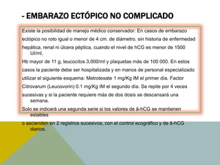 - EMBARAZO ECTÓPICO NO COMPLICADO
Existe la posibilidad de manejo médico conservador: En casos de embarazo
ectópico no roto igual o menor de 4 cm. de diámetro, sin historia de enfermedad
hepática, renal ni úlcera péptica, cuando el nivel de hCG es menor de 1500
   UI/ml,
Hb mayor de 11 g, leucocitos 3,000/ml y plaquetas más de 100 000. En estos
casos la paciente debe ser hospitalizada y en manos de personal especializado
utilizar el siguiente esquema: Metrotexate 1 mg/Kg IM el primer día. Factor
Citrovarum (Leucovorin) 0.1 mg/Kg IM el segundo día. Se repite por 4 veces
sucesivas y si la paciente requiere más de dos dosis se descansará una
   semana.
Solo se indicará una segunda serie si los valores de â-hCG se mantienen
   estables
o ascienden en 2 registros sucesivos, con el control ecográfico y de â-hCG
    diarios.
 