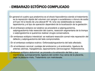 - EMBARAZO ECTÓPICO COMPLICADO

En general el cuadro que predomina es el shock hipovolémico siendo el tratamiento
   es la reposición rápida del volumen con sangre o sucedáneos o cloruro de sodio
   al 9 por mil a través de una abocat Nº 18. Una vez estabilizada se realiza
   laparotomía y el tipo de operación dependerá de la localización de la gestación:
- Si el embarazo ectópico es tubárico se procederá a salpinguectomía,
     salpinguectomía más resección del cuerno, resección segmentaria de la trompa
     o salpingostomía si queremos realizar cirugía conservadora.
- En embarazo ectópico intersticial: se realizará resección cornal más reparación del
    defecto y salpinguectomía del lado comprometido.
- En el embarazo ectópico ovárico: Ooforosalpinguectomía del lado afectado.
- En el embarazo cervical: curetaje del endocervix y el endometrio, ligadura de
    arterias uterinas, hipogástricas, taponamiento cérvicovaginal. Histerectomía.
- Embarazo ectópico abdominal: se procede a la extracción del feto y sus
   membranas quirúrgicamente, ligadura del cordón muy cerca de la placenta,
   dejar la placenta insitu. Tratamiento con metrotexate.
 