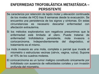 ENFERMEDAD TROFOBLÁSTICA METASTÁSICA --
               PERSISTENTE
Se caracteriza por retención de tejido molar y elevación continuada
  de los niveles de HCG tras 8 semanas desde la evacuación. Se
  encuentra una persistencia de los signos y síntomas. En estas
  circunstancias es necesario descartar enfermedad con
  afectación extrauterina.
Si los métodos exploratorios son negativos presumimos que la
   enfermedad está limitada al útero. Puede tratarse de
   enfermedad trofoblástica persistente, mola invasora o
   coriocarcinoma. Independientemente del diagnóstico, el
   tratamiento es el mismo.
La mola invasora es una mola, completa o parcial que invade el
   miometrio o estructuras vecinas (cérvix, vagina, vulva). Supone
   el 15% de los cuadros molares.
El coriocarcinoma es un tumor maligno constituido únicamente por
   trofoblasto con ausencia de vellosidades coriales y con invasión
   profunda del miometrio.
 