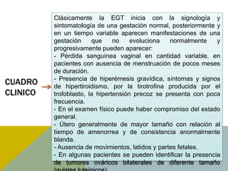 Clásicamente la EGT inicia con la signología y
          sintomatología de una gestación normal, posteriormente y
          en un tiempo variable aparecen manifestaciones de una
          gestación     que     no    evoluciona   normalmente    y
          progresivamente pueden aparecer:
          - Pérdida sanguínea vaginal en cantidad variable, en
          pacientes con ausencia de menstruación de pocos meses
          de duración.
          - Presencia de hiperémesis gravídica, síntomas y signos
CUADRO    de hipertiroidismo, por la tirotrofina producida por el
CLINICO   trofoblasto, la hipertensión precoz se presenta con poca
          frecuencia.
          - En el examen físico puede haber compromiso del estado
          general.
          - Útero generalmente de mayor tamaño con relación al
          tiempo de amenorrea y de consistencia anormalmente
          blanda.
          - Ausencia de movimientos, latidos y partes fetales.
          - En algunas pacientes se pueden identificar la presencia
          de tumores ováricos bilaterales de diferente tamaño
 