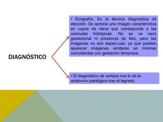 • Ecografía. Es la técnica diagnóstica de
              elección. Se aprecia una imagen característica
              en copos de nieve que corresponde a las
              vesículas hidrópicas. No se ve saco
              gestacional ni presencia de feto, pero las
              imágenes no son especí.cas, ya que pueden
              aparecer imágenes similares en miomas
              coincidentes con gestación temprana.
DIAGNÓSTICO

              • El diagnóstico de certeza nos lo da la
              anatomía patológica tras el legrado.
 
