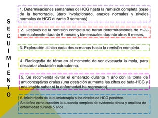 1. Determinaciones semanales de HCG hasta la remisión completa (cese
    de la hemorragia, útero involucionado, anexos normales y niveles
    normales de HCG durante 3 semanas)
S
E   2. Después de la remisión completa se harán determinaciones de HCG
G   mensualmente durante 6 meses y bimensuales durante otros 6 meses.

U
    3. Exploración clínica cada dos semanas hasta la remisión completa.
I
M   4. Radiografía de tórax en el momento de ser evacuada la mola, para
I   descartar afectación extrauterina.
E
    5. Se recomienda evitar el embarazo durante 1 año con la toma de
N   anticonceptivos orales (una gestación aumenta las cifras de beta-HCG y
T   nos impide saber si la enfermedad ha regresado).

O   6. Inicio rápido de la quimioterapia si los niveles de HCG persisten.
    Se define como curación la ausencia completa de evidencia clínica y analítica de
    enfermedad durante 5 años.
 