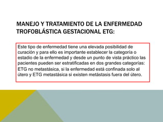 MANEJO Y TRATAMIENTO DE LA ENFERMEDAD
TROFOBLÁSTICA GESTACIONAL ETG:

Este tipo de enfermedad tiene una elevada posibilidad de
curación y para ello es importante establecer la categoría o
estadio de la enfermedad y desde un punto de vista práctico las
pacientes pueden ser estratificadas en dos grandes categorías:
ETG no metastásica, si la enfermedad está confinada solo al
útero y ETG metastásica si existen metástasis fuera del útero.
 